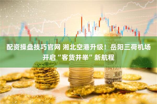 配资操盘技巧官网 湘北空港升级！岳阳三荷机场开启“客货并举”新航程