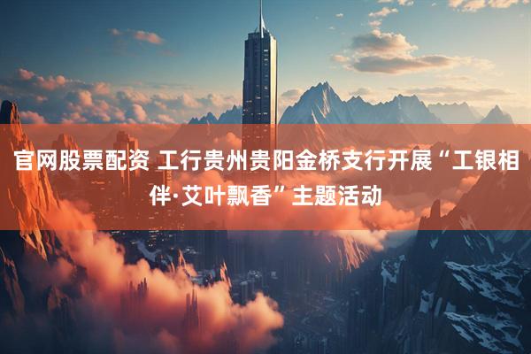 官网股票配资 工行贵州贵阳金桥支行开展“工银相伴·艾叶飘香”主题活动