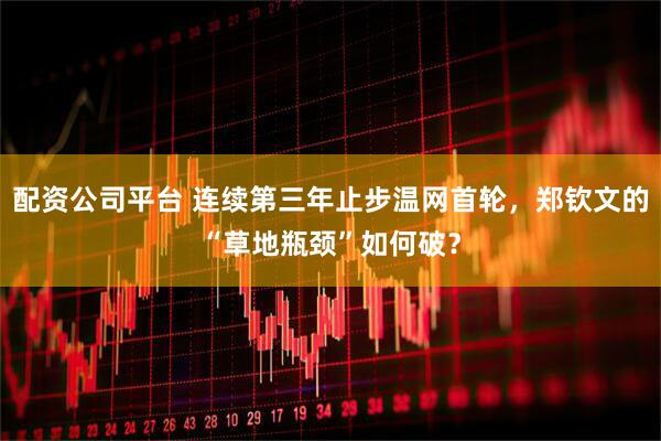配资公司平台 连续第三年止步温网首轮，郑钦文的“草地瓶颈”如何破？