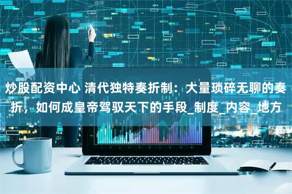 炒股配资中心 清代独特奏折制：大量琐碎无聊的奏折，如何成皇帝驾驭天下的手段_制度_内容_地方