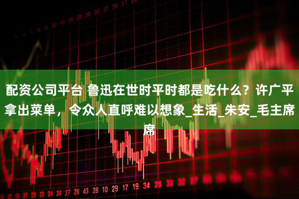 配资公司平台 鲁迅在世时平时都是吃什么？许广平拿出菜单，令众人直呼难以想象_生活_朱安_毛主席