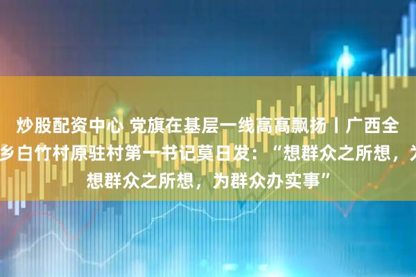 炒股配资中心 党旗在基层一线高高飘扬丨广西全州县东山瑶族乡白竹村原驻村第一书记莫日发：“想群众之所想，为群众办实事”
