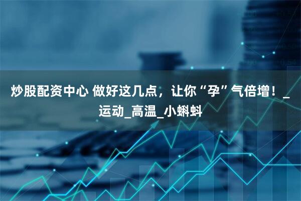 炒股配资中心 做好这几点，让你“孕”气倍增！_运动_高温_小蝌蚪