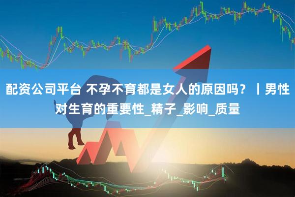配资公司平台 不孕不育都是女人的原因吗？丨男性对生育的重要性_精子_影响_质量