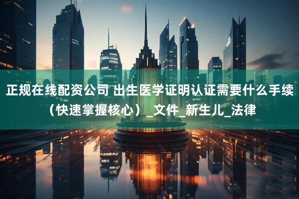 正规在线配资公司 出生医学证明认证需要什么手续（快速掌握核心）_文件_新生儿_法律