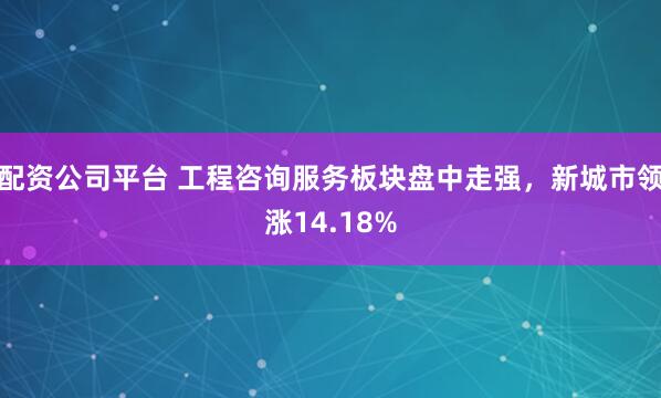 配资公司平台 工程咨询服务板块盘中走强，新城市领涨14.18%