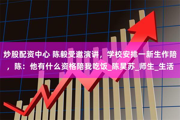 炒股配资中心 陈毅受邀演讲，学校安排一新生作陪，陈：他有什么资格陪我吃饭_陈昊苏_师生_生活