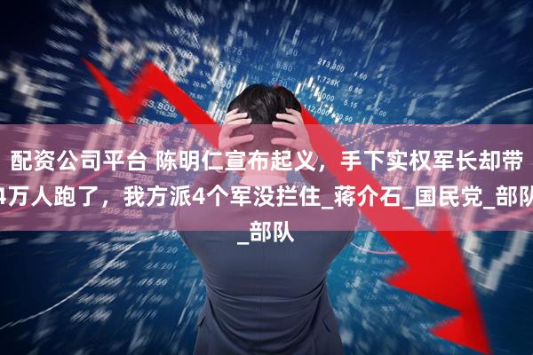 配资公司平台 陈明仁宣布起义，手下实权军长却带4万人跑了，我方派4个军没拦住_蒋介石_国民党_部队