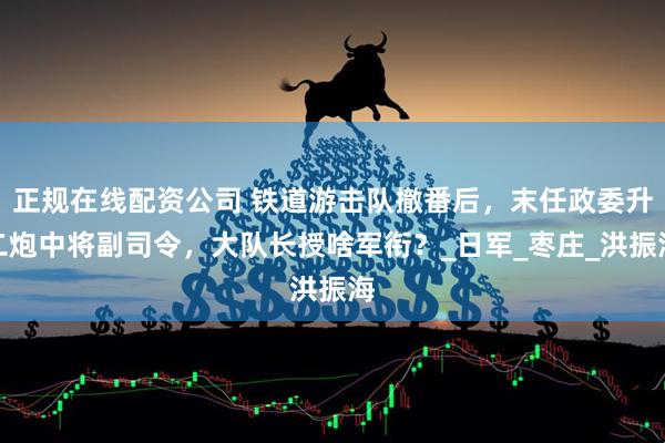 正规在线配资公司 铁道游击队撤番后，末任政委升二炮中将副司令，大队长授啥军衔？_日军_枣庄_洪振海