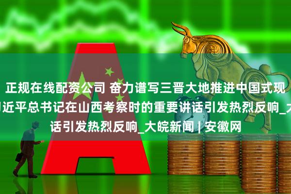 正规在线配资公司 奋力谱写三晋大地推进中国式现代化新篇章——习近平总书记在山西考察时的重要讲话引发热烈反响_大皖新闻 | 安徽网
