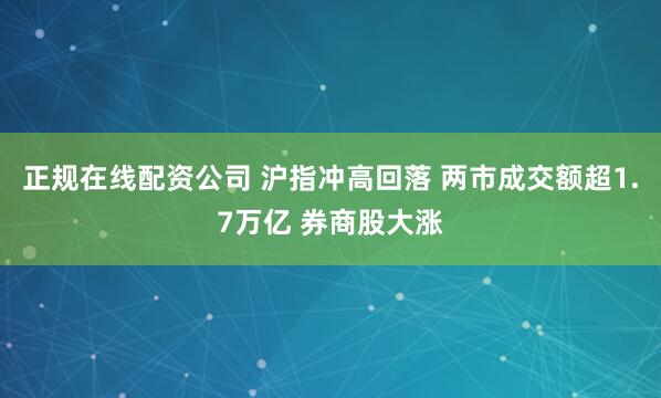 正规在线配资公司 沪指冲高回落 两市成交额超1.7万亿 券商股大涨
