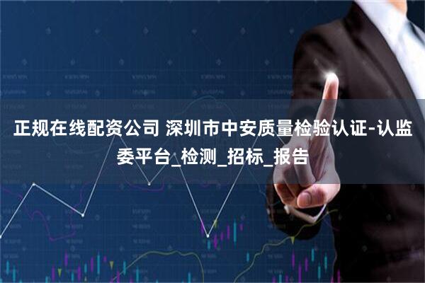 正规在线配资公司 深圳市中安质量检验认证-认监委平台_检测_招标_报告