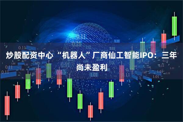 炒股配资中心 “机器人”厂商仙工智能IPO：三年尚未盈利
