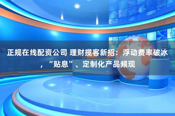 正规在线配资公司 理财揽客新招：浮动费率破冰，“贴息”、定制化产品频现