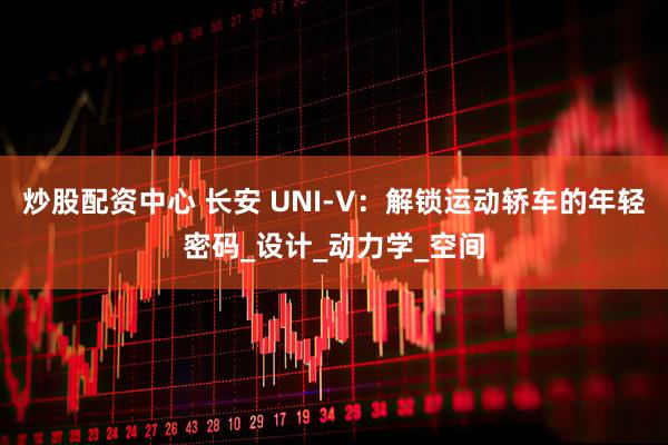 炒股配资中心 长安 UNI-V：解锁运动轿车的年轻密码_设计_动力学_空间