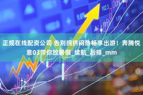 正规在线配资公司 告别拥挤闷热畅享出游！奔腾悦意03带你放暑假_续航_后排_mm