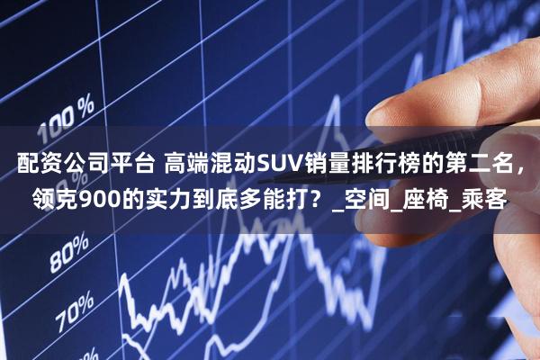 配资公司平台 高端混动SUV销量排行榜的第二名，领克900的实力到底多能打？_空间_座椅_乘客