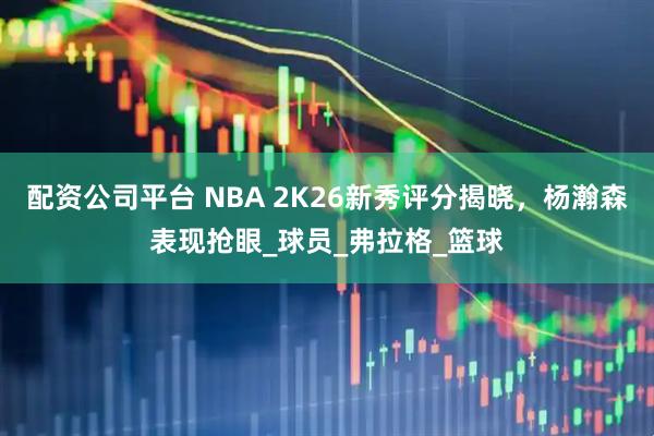 配资公司平台 NBA 2K26新秀评分揭晓，杨瀚森表现抢眼_球员_弗拉格_篮球