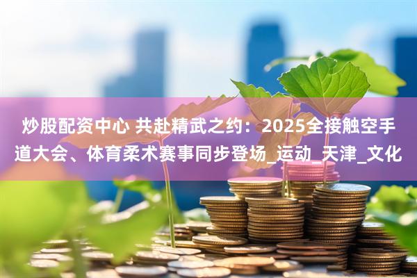 炒股配资中心 共赴精武之约：2025全接触空手道大会、体育柔术赛事同步登场_运动_天津_文化