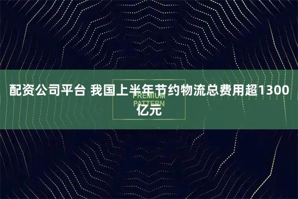 配资公司平台 我国上半年节约物流总费用超1300亿元