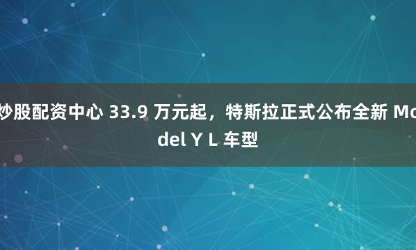 炒股配资中心 33.9 万元起，特斯拉正式公布全新 Model Y L 车型