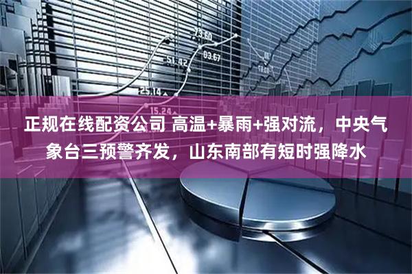 正规在线配资公司 高温+暴雨+强对流，中央气象台三预警齐发，山东南部有短时强降水