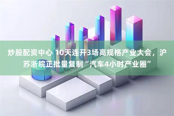 炒股配资中心 10天连开3场高规格产业大会，沪苏浙皖正批量复制“汽车4小时产业圈”