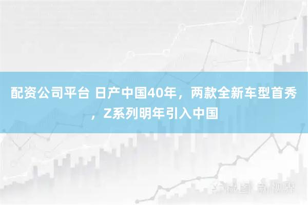 配资公司平台 日产中国40年，两款全新车型首秀，Z系列明年引入中国