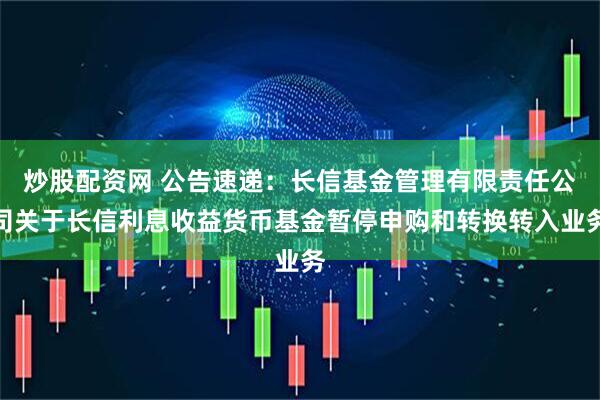 炒股配资网 公告速递：长信基金管理有限责任公司关于长信利息收益货币基金暂停申购和转换转入业务