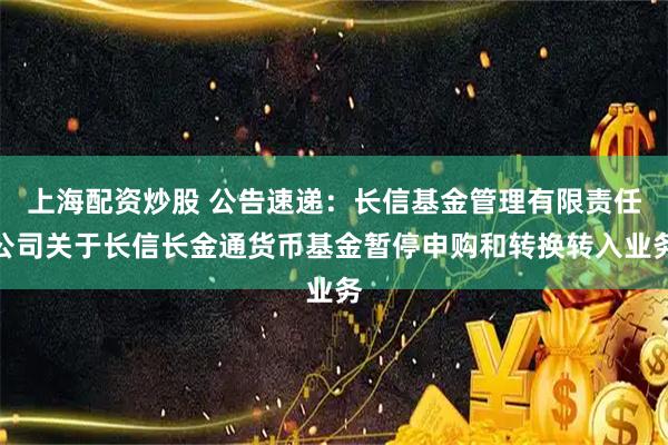上海配资炒股 公告速递：长信基金管理有限责任公司关于长信长金通货币基金暂停申购和转换转入业务