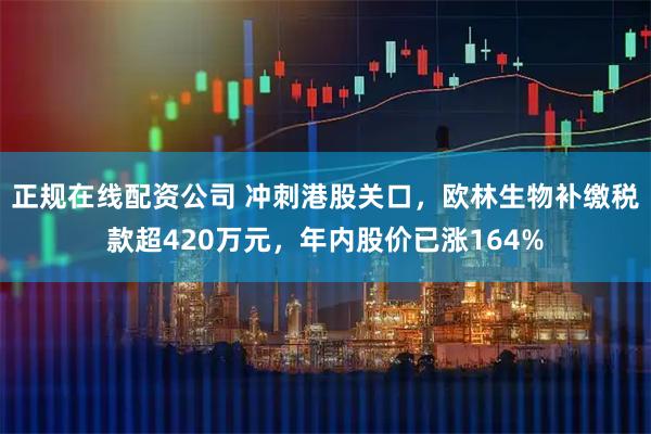 正规在线配资公司 冲刺港股关口，欧林生物补缴税款超420万元，年内股价已涨164%