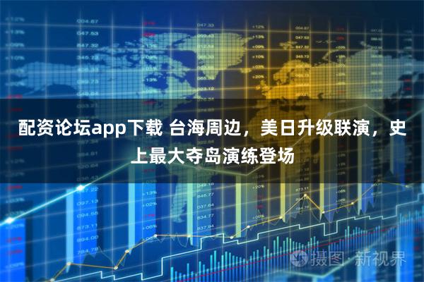 配资论坛app下载 台海周边,美日升级联演,史上最大夺岛演练登场